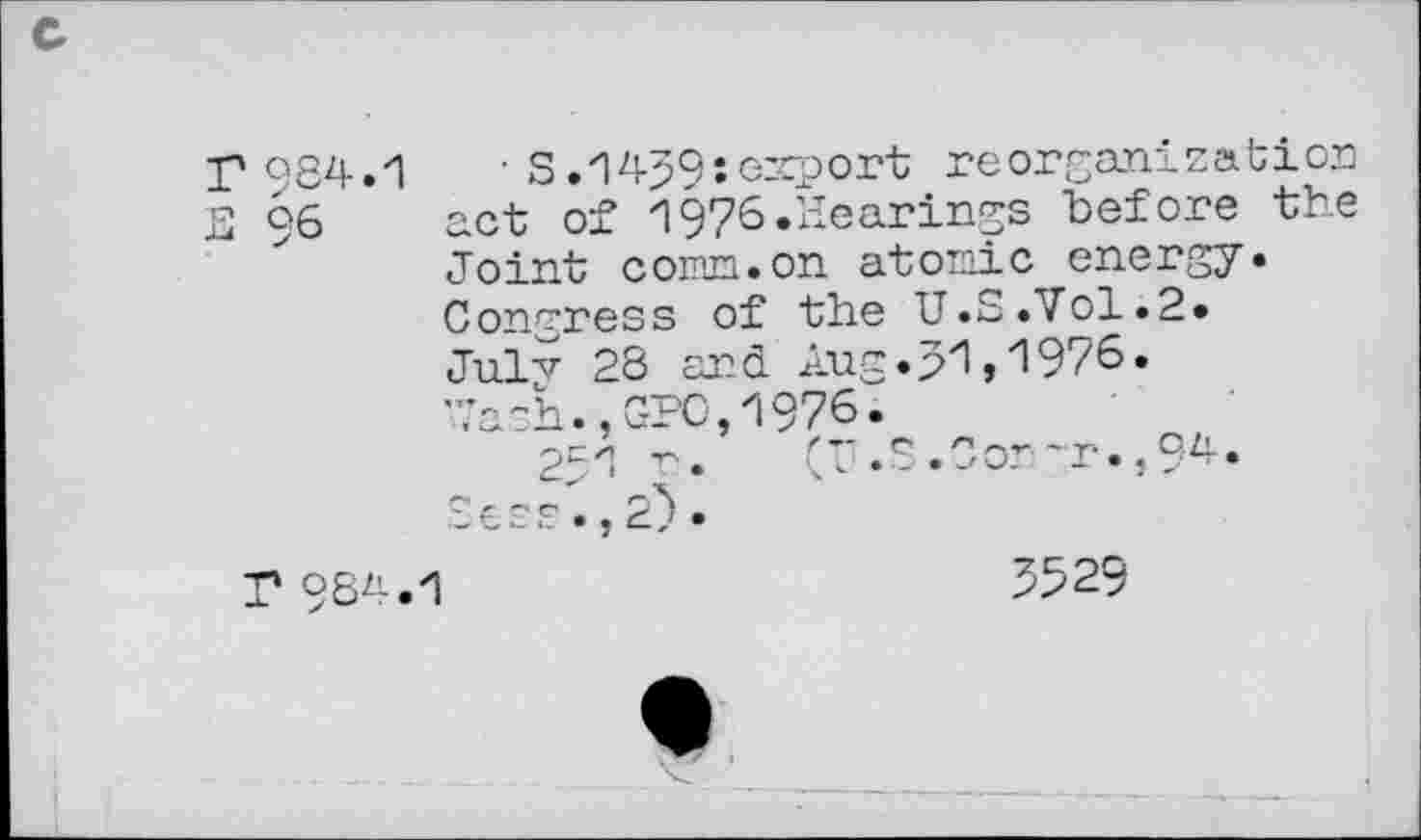 ﻿r 984.1	■ S .1459: emport reorganization
E 96 act of 1976.Hearings before the Joint comm.on atomic energy. Congress of the U.S.Vol.2. Julv 28 and Aug.p1,1976» Ua?h.,GPO,1976.
251 r. (r.S.Con"r.,9^-Sees.,2).
T 984.1	3529